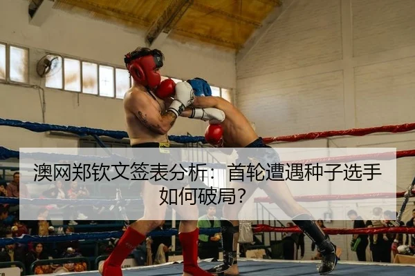 澳网郑钦文签表分析：首轮遭遇种子选手如何破局？